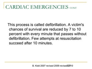 B. Kidd 2007 revised 2009 revised 2010577
CARDIAC EMERGENCIES CONT
This process is called defibrillation. A victim's
chances of survival are reduced by 7 to 10
percent with every minute that passes without
defibrillation. Few attempts at resuscitation
succeed after 10 minutes.
 