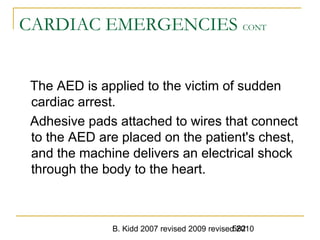 B. Kidd 2007 revised 2009 revised 2010582
CARDIAC EMERGENCIES CONT
The AED is applied to the victim of sudden
cardiac arrest.
Adhesive pads attached to wires that connect
to the AED are placed on the patient's chest,
and the machine delivers an electrical shock
through the body to the heart.
 