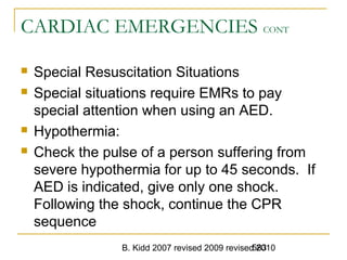 B. Kidd 2007 revised 2009 revised 2010583
CARDIAC EMERGENCIES CONT
 Special Resuscitation Situations
 Special situations require EMRs to pay
special attention when using an AED.
 Hypothermia:
 Check the pulse of a person suffering from
severe hypothermia for up to 45 seconds. If
AED is indicated, give only one shock.
Following the shock, continue the CPR
sequence
 