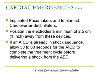B. Kidd 2007 revised 2009 revised 2010586
CARDIAC EMERGENCIES CONT
 Implanted Pacemakers and Implanted
Cardioverter-defibrillaters:
 Position the electrodes a minimum of 2.5 cm
(1 Inch) away from these devices.
 If an AICD is already in shock sequence,
allow 30 to 60 seconds for the AICD to
complete the treatment cycle before
delivering a shock from the AED
 