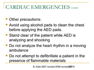 B. Kidd 2007 revised 2009 revised 2010587
CARDIAC EMERGENCIES CONT
 Other precautions:
 Avoid using alcohol pads to clean the chest
before applying the AED pads.
 Stand clear of the patient while AED is
analyzing and shocking
 Do not analyze the heart rhythm in a moving
ambulance
 Do not attempt to defibrillate a patient in the
presence of flammable materials
 