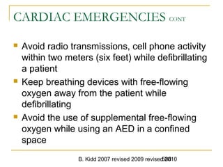 B. Kidd 2007 revised 2009 revised 2010588
CARDIAC EMERGENCIES CONT
 Avoid radio transmissions, cell phone activity
within two meters (six feet) while defibrillating
a patient
 Keep breathing devices with free-flowing
oxygen away from the patient while
defibrillating
 Avoid the use of supplemental free-flowing
oxygen while using an AED in a confined
space
 
