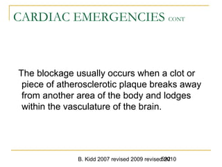 B. Kidd 2007 revised 2009 revised 2010592
CARDIAC EMERGENCIES CONT
The blockage usually occurs when a clot or
piece of atherosclerotic plaque breaks away
from another area of the body and lodges
within the vasculature of the brain.
 