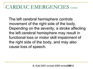 B. Kidd 2007 revised 2009 revised 2010594
CARDIAC EMERGENCIES CONT
The left cerebral hemisphere controls
movement of the right side of the body.
Depending on the severity, a stroke affecting
the left cerebral hemisphere may result in
functional loss or motor skill impairment of
the right side of the body, and may also
cause loss of speech.
 