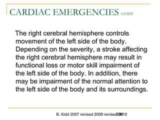 B. Kidd 2007 revised 2009 revised 2010596
CARDIAC EMERGENCIES CONT
The right cerebral hemisphere controls
movement of the left side of the body.
Depending on the severity, a stroke affecting
the right cerebral hemisphere may result in
functional loss or motor skill impairment of
the left side of the body. In addition, there
may be impairment of the normal attention to
the left side of the body and its surroundings.
 