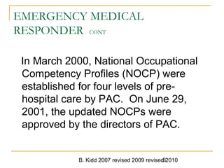 B. Kidd 2007 revised 2009 revised 20106
EMERGENCY MEDICAL
RESPONDER CONT
In March 2000, National Occupational
Competency Profiles (NOCP) were
established for four levels of pre-
hospital care by PAC. On June 29,
2001, the updated NOCPs were
approved by the directors of PAC.
 