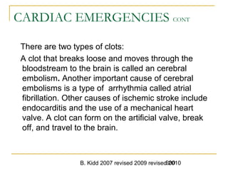 B. Kidd 2007 revised 2009 revised 2010600
CARDIAC EMERGENCIES CONT
There are two types of clots:
A clot that breaks loose and moves through the
bloodstream to the brain is called an cerebral
embolism. Another important cause of cerebral
embolisms is a type of arrhythmia called atrial
fibrillation. Other causes of ischemic stroke include
endocarditis and the use of a mechanical heart
valve. A clot can form on the artificial valve, break
off, and travel to the brain.
 
