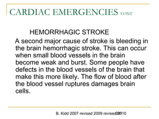 B. Kidd 2007 revised 2009 revised 2010601
CARDIAC EMERGENCIES CONT
HEMORRHAGIC STROKE
A second major cause of stroke is bleeding in
the brain hemorrhagic stroke. This can occur
when small blood vessels in the brain
become weak and burst. Some people have
defects in the blood vessels of the brain that
make this more likely. The flow of blood after
the blood vessel ruptures damages brain
cells.
 
