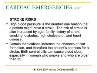 B. Kidd 2007 revised 2009 revised 2010602
CARDIAC EMERGENCIES CONT
STROKE RISKS
 High blood pressure is the number one reason that
a patient might have a stroke. The risk of stroke is
also increased by age, family history of stroke,
smoking, diabetes, high cholesterol, and heart
disease.
 Certain medications increase the chances of clot
formation, and therefore the patient’s chances for a
stroke. Birth control pills can cause blood clots,
especially in woman who smoke and who are older
than 35.
 