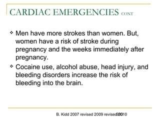 B. Kidd 2007 revised 2009 revised 2010603
CARDIAC EMERGENCIES CONT
 Men have more strokes than women. But,
women have a risk of stroke during
pregnancy and the weeks immediately after
pregnancy.
 Cocaine use, alcohol abuse, head injury, and
bleeding disorders increase the risk of
bleeding into the brain.
 