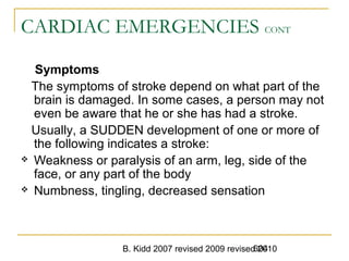 B. Kidd 2007 revised 2009 revised 2010604
CARDIAC EMERGENCIES CONT
Symptoms
The symptoms of stroke depend on what part of the
brain is damaged. In some cases, a person may not
even be aware that he or she has had a stroke.
Usually, a SUDDEN development of one or more of
the following indicates a stroke:
 Weakness or paralysis of an arm, leg, side of the
face, or any part of the body
 Numbness, tingling, decreased sensation
 