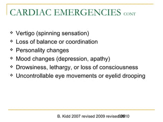 B. Kidd 2007 revised 2009 revised 2010606
CARDIAC EMERGENCIES CONT
 Vertigo (spinning sensation)
 Loss of balance or coordination
 Personality changes
 Mood changes (depression, apathy)
 Drowsiness, lethargy, or loss of consciousness
 Uncontrollable eye movements or eyelid drooping
 