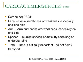 B. Kidd 2007 revised 2009 revised 2010607
CARDIAC EMERGENCIES CONT
 Remember FAST:
 Face -- Facial numbness or weakness, especially
one one side
 Arm -- Arm numbness ore weakness, especially on
one side
 Speech -- Slurred speech or difficulty speaking or
understanding
 Time -- Time is critically important - do not delay
transport
 