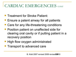 B. Kidd 2007 revised 2009 revised 2010608
CARDIAC EMERGENCIES CONT
 Treatment for Stroke Patient:
 Ensure a patent airway for all patients
 Care for any life-threatening conditions
 Position patient on unaffected side for
clearing oral cavity or if putting patient in a
recovery position
 High flow oxygen administrated
 Transport to advanced care
 