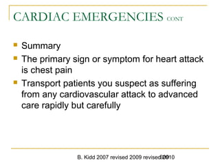 B. Kidd 2007 revised 2009 revised 2010609
CARDIAC EMERGENCIES CONT
 Summary
 The primary sign or symptom for heart attack
is chest pain
 Transport patients you suspect as suffering
from any cardiovascular attack to advanced
care rapidly but carefully
 