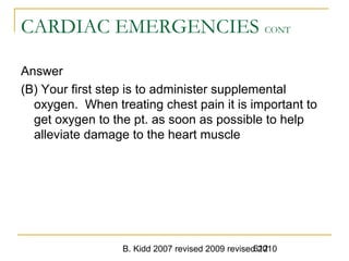 B. Kidd 2007 revised 2009 revised 2010612
CARDIAC EMERGENCIES CONT
Answer
(B) Your first step is to administer supplemental
oxygen. When treating chest pain it is important to
get oxygen to the pt. as soon as possible to help
alleviate damage to the heart muscle
 