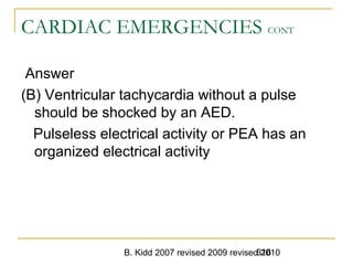 B. Kidd 2007 revised 2009 revised 2010616
CARDIAC EMERGENCIES CONT
Answer
(B) Ventricular tachycardia without a pulse
should be shocked by an AED.
Pulseless electrical activity or PEA has an
organized electrical activity
 