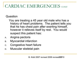 B. Kidd 2007 revised 2009 revised 2010617
CARDIAC EMERGENCIES CONT
Question
You are treating a 45 year old male who has a
history of heart problems. The patient tells you
that he has chest pain after exerting himself,
however it relieves itself by rest. You would
suspect this patient has:
A. Angina pectoris
B. Myocardial infarction
C. Congestive heart failure
D. Muscular skeletal pain
 