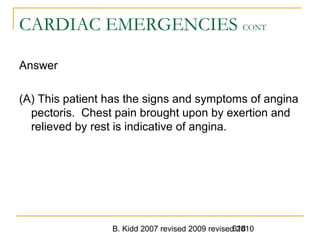B. Kidd 2007 revised 2009 revised 2010618
CARDIAC EMERGENCIES CONT
Answer
(A) This patient has the signs and symptoms of angina
pectoris. Chest pain brought upon by exertion and
relieved by rest is indicative of angina.
 