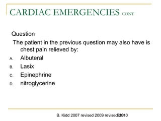 B. Kidd 2007 revised 2009 revised 2010619
CARDIAC EMERGENCIES CONT
Question
The patient in the previous question may also have is
chest pain relieved by:
A. Albuteral
B. Lasix
C. Epinephrine
D. nitroglycerine
 