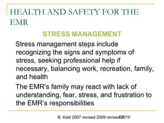B. Kidd 2007 revised 2009 revised 201062
HEALTH AND SAFETY FOR THE
EMR
STRESS MANAGEMENT
Stress management steps include
recognizing the signs and symptoms of
stress, seeking professional help if
necessary, balancing work, recreation, family,
and health
The EMR’s family may react with lack of
understanding, fear, stress, and frustration to
the EMR’s responsibilities
 