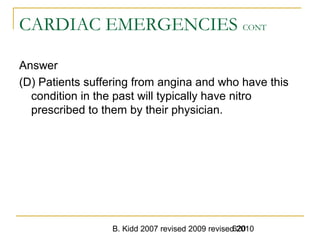 B. Kidd 2007 revised 2009 revised 2010620
CARDIAC EMERGENCIES CONT
Answer
(D) Patients suffering from angina and who have this
condition in the past will typically have nitro
prescribed to them by their physician.
 