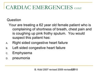 B. Kidd 2007 revised 2009 revised 2010621
CARDIAC EMERGENCIES CONT
Question
Your are treating a 62 year old female patient who is
complaining of shortness of breath, chest pain and
is coughing up pink frothy sputum. You would
suspect this patient has:
A. Right sided congestive heart failure
B. Left sided congestive heart failure
C. Emphysema
D. pneumonia
 