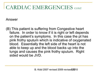 B. Kidd 2007 revised 2009 revised 2010622
CARDIAC EMERGENCIES CONT
Answer
(B) This patient is suffering from Congestive heart
failure. In order to know if it is right or left depends
on the patient’s symptoms. In this case the pt has
pink frothy sputum which is indicative of oxygenated
blood. Essentially the left side of the heart is not
able to keep up and the blood backs up into the
lungs and causes the pink frothy sputum. Right
sided would be JVD.
 