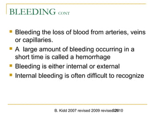 B. Kidd 2007 revised 2009 revised 2010624
BLEEDING CONT
 Bleeding the loss of blood from arteries, veins
or capillaries.
 A large amount of bleeding occurring in a
short time is called a hemorrhage
 Bleeding is either internal or external
 Internal bleeding is often difficult to recognize
 
