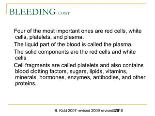 B. Kidd 2007 revised 2009 revised 2010628
BLEEDING CONT
Four of the most important ones are red cells, white
cells, platelets, and plasma.
The liquid part of the blood is called the plasma.
The solid components are the red cells and white
cells
Cell fragments are called platelets and also contains
blood clotting factors, sugars, lipids, vitamins,
minerals, hormones, enzymes, antibodies, and other
proteins.
 