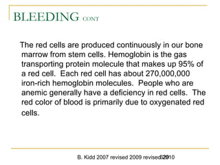 B. Kidd 2007 revised 2009 revised 2010629
BLEEDING CONT
The red cells are produced continuously in our bone
marrow from stem cells. Hemoglobin is the gas
transporting protein molecule that makes up 95% of
a red cell. Each red cell has about 270,000,000
iron-rich hemoglobin molecules. People who are
anemic generally have a deficiency in red cells. The
red color of blood is primarily due to oxygenated red
cells.
 