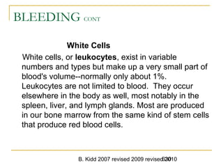 B. Kidd 2007 revised 2009 revised 2010630
BLEEDING CONT
White Cells
White cells, or leukocytes, exist in variable
numbers and types but make up a very small part of
blood's volume--normally only about 1%.
Leukocytes are not limited to blood. They occur
elsewhere in the body as well, most notably in the
spleen, liver, and lymph glands. Most are produced
in our bone marrow from the same kind of stem cells
that produce red blood cells.
 