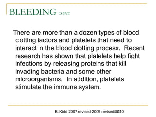 B. Kidd 2007 revised 2009 revised 2010633
BLEEDING CONT
There are more than a dozen types of blood
clotting factors and platelets that need to
interact in the blood clotting process. Recent
research has shown that platelets help fight
infections by releasing proteins that kill
invading bacteria and some other
microorganisms. In addition, platelets
stimulate the immune system.
 