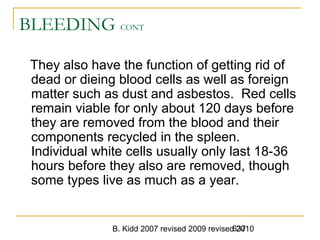B. Kidd 2007 revised 2009 revised 2010637
BLEEDING CONT
They also have the function of getting rid of
dead or dieing blood cells as well as foreign
matter such as dust and asbestos. Red cells
remain viable for only about 120 days before
they are removed from the blood and their
components recycled in the spleen.
Individual white cells usually only last 18-36
hours before they also are removed, though
some types live as much as a year.
 