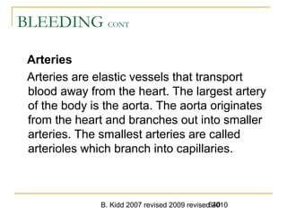 B. Kidd 2007 revised 2009 revised 2010640
BLEEDING CONT
Arteries
Arteries are elastic vessels that transport
blood away from the heart. The largest artery
of the body is the aorta. The aorta originates
from the heart and branches out into smaller
arteries. The smallest arteries are called
arterioles which branch into capillaries.
 