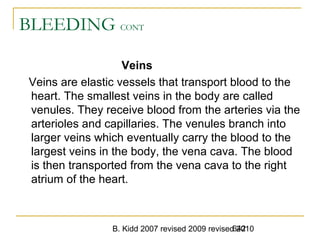 B. Kidd 2007 revised 2009 revised 2010642
BLEEDING CONT
Veins
Veins are elastic vessels that transport blood to the
heart. The smallest veins in the body are called
venules. They receive blood from the arteries via the
arterioles and capillaries. The venules branch into
larger veins which eventually carry the blood to the
largest veins in the body, the vena cava. The blood
is then transported from the vena cava to the right
atrium of the heart.
 