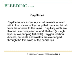B. Kidd 2007 revised 2009 revised 2010644
BLEEDING CONT
Capillaries
Capillaries are extremely small vessels located
within the tissues of the body that transport blood
from the arteries to the veins. Capillary walls are
thin and are composed of endothelium (a single
layer of overlapping flat cells). Oxygen, carbon
dioxide, nutrients and wastes are exchanged
through the thin walls of the capillaries.
 