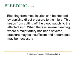 B. Kidd 2007 revised 2009 revised 2010649
BLEEDING CONT
Bleeding from most injuries can be stopped
by applying direct pressure to the injury. This
keeps from cutting off the blood supply to the
affected limb. When there is severe bleeding,
where a major artery has been severed,
pressure may be insufficient and a tourniquet
may be necessary
 