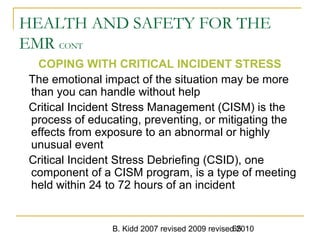 B. Kidd 2007 revised 2009 revised 201065
HEALTH AND SAFETY FOR THE
EMR CONT
COPING WITH CRITICAL INCIDENT STRESS
The emotional impact of the situation may be more
than you can handle without help
Critical Incident Stress Management (CISM) is the
process of educating, preventing, or mitigating the
effects from exposure to an abnormal or highly
unusual event
Critical Incident Stress Debriefing (CSID), one
component of a CISM program, is a type of meeting
held within 24 to 72 hours of an incident
 