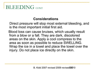 B. Kidd 2007 revised 2009 revised 2010652
BLEEDING CONT
Considerations
Direct pressure will stop most external bleeding, and
is the most important initial first aid.
Blood loss can cause bruises, which usually result
from a blow or a fall. They are dark, discolored
areas on the skin. Apply a cool compress to the
area as soon as possible to reduce SWELLING.
Wrap the ice in a towel and place the towel over the
injury. Do not place ice directly on the skin.
 