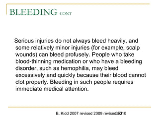 B. Kidd 2007 revised 2009 revised 2010653
BLEEDING CONT
Serious injuries do not always bleed heavily, and
some relatively minor injuries (for example, scalp
wounds) can bleed profusely. People who take
blood-thinning medication or who have a bleeding
disorder, such as hemophilia, may bleed
excessively and quickly because their blood cannot
clot properly. Bleeding in such people requires
immediate medical attention.
 
