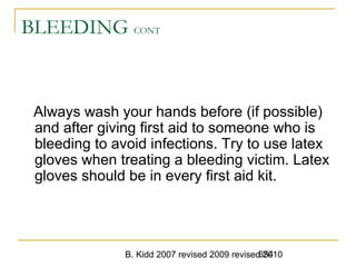 B. Kidd 2007 revised 2009 revised 2010654
BLEEDING CONT
Always wash your hands before (if possible)
and after giving first aid to someone who is
bleeding to avoid infections. Try to use latex
gloves when treating a bleeding victim. Latex
gloves should be in every first aid kit.
 