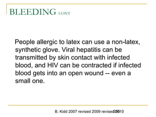 B. Kidd 2007 revised 2009 revised 2010655
BLEEDING CONT
People allergic to latex can use a non-latex,
synthetic glove. Viral hepatitis can be
transmitted by skin contact with infected
blood, and HIV can be contracted if infected
blood gets into an open wound -- even a
small one.
 