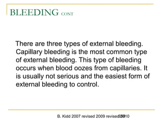 B. Kidd 2007 revised 2009 revised 2010659
BLEEDING CONT
There are three types of external bleeding.
Capillary bleeding is the most common type
of external bleeding. This type of bleeding
occurs when blood oozes from capillaries. It
is usually not serious and the easiest form of
external bleeding to control.
 