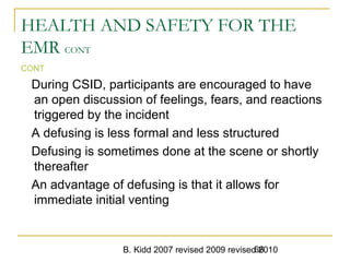 B. Kidd 2007 revised 2009 revised 201066
HEALTH AND SAFETY FOR THE
EMR CONT
CONT
During CSID, participants are encouraged to have
an open discussion of feelings, fears, and reactions
triggered by the incident
A defusing is less formal and less structured
Defusing is sometimes done at the scene or shortly
thereafter
An advantage of defusing is that it allows for
immediate initial venting
 