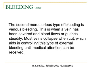 B. Kidd 2007 revised 2009 revised 2010660
BLEEDING CONT
The second more serious type of bleeding is
venous bleeding. This is when a vein has
been severed and blood flows or gushes
steadily. Most veins collapse when cut, which
aids in controlling this type of external
bleeding until medical attention can be
received.
 