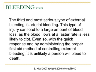 B. Kidd 2007 revised 2009 revised 2010661
BLEEDING CONT
The third and most serious type of external
bleeding is arterial bleeding. This type of
injury can lead to a large amount of blood
loss, as the blood flows at a faster rate is less
likely to clot. Even so, with the quick
response and by administering the proper
first aid method of controlling external
bleeding, it is unlikely a person will bleed to
death.
 