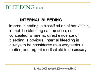 B. Kidd 2007 revised 2009 revised 2010662
BLEEDING CONT
INTERNAL BLEEDING
Internal bleeding is classified as either visible,
in that the bleeding can be seen, or
concealed, where no direct evidence of
bleeding is obvious. Internal bleeding is
always to be considered as a very serious
matter, and urgent medical aid is necessary.
 