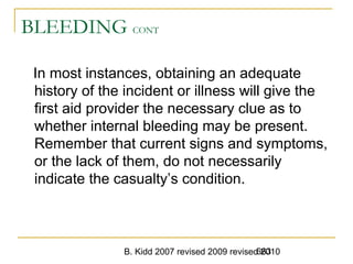B. Kidd 2007 revised 2009 revised 2010663
BLEEDING CONT
In most instances, obtaining an adequate
history of the incident or illness will give the
first aid provider the necessary clue as to
whether internal bleeding may be present.
Remember that current signs and symptoms,
or the lack of them, do not necessarily
indicate the casualty’s condition.
 