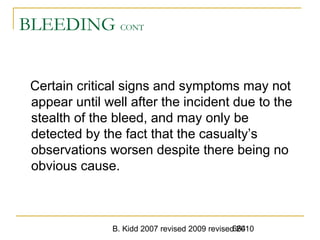 B. Kidd 2007 revised 2009 revised 2010664
BLEEDING CONT
Certain critical signs and symptoms may not
appear until well after the incident due to the
stealth of the bleed, and may only be
detected by the fact that the casualty’s
observations worsen despite there being no
obvious cause.
 